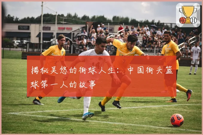 揭秘吴悠的街球人生：中国街头篮球第一人的故事