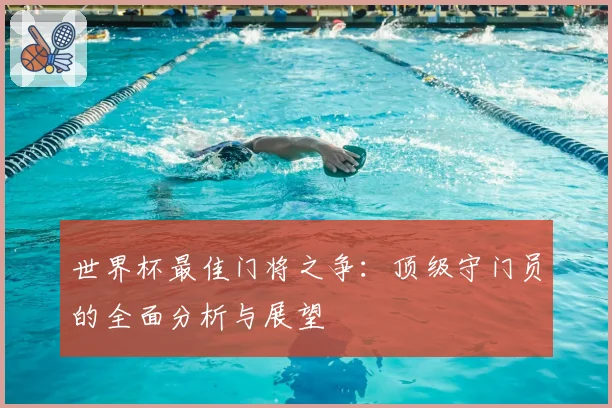 世界杯最佳门将之争：顶级守门员的全面分析与展望