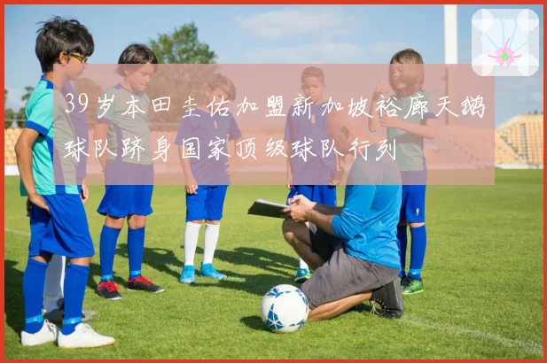 39岁本田圭佑加盟新加坡裕廊天鹅球队跻身国家顶级球队行列
