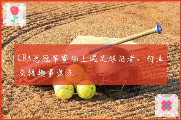 CBA总冠军赛场上遇足球记者，行业交错趣事盘点