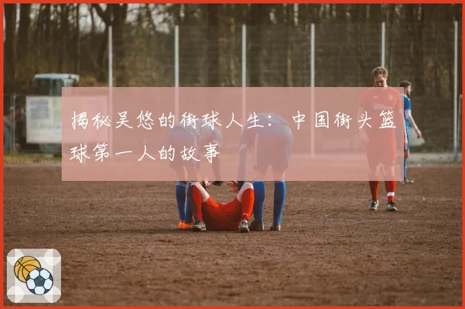 揭秘吴悠的街球人生：中国街头篮球第一人的故事