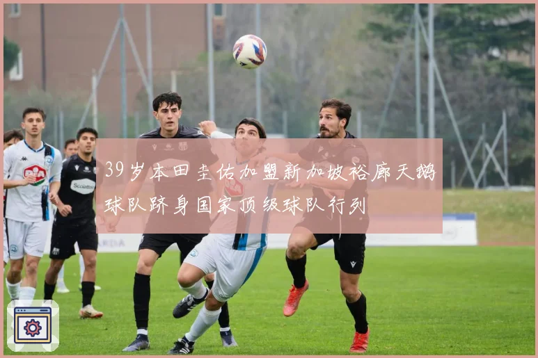 39岁本田圭佑加盟新加坡裕廊天鹅球队跻身国家顶级球队行列