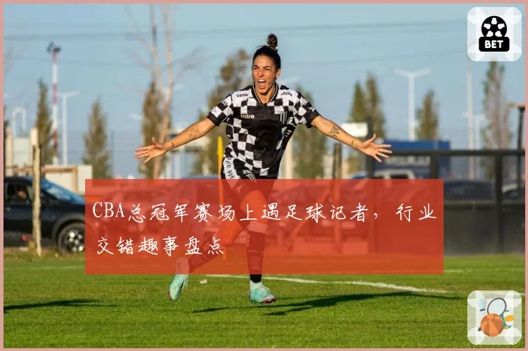 CBA总冠军赛场上遇足球记者，行业交错趣事盘点