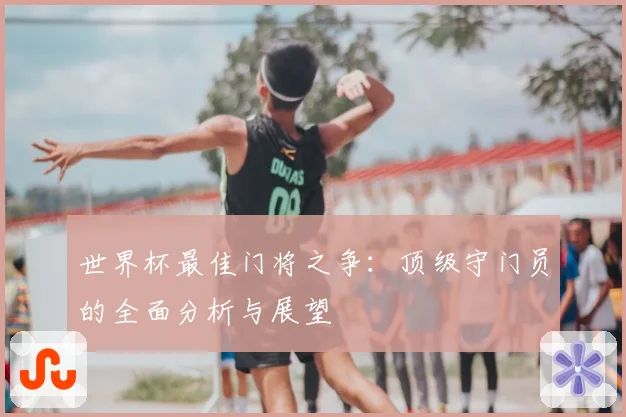 世界杯最佳门将之争：顶级守门员的全面分析与展望